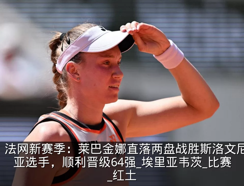 法网新赛季:莱巴金娜直落两盘战胜斯洛文尼亚选手,顺利晋级64强_埃里亚韦茨_比赛_红土