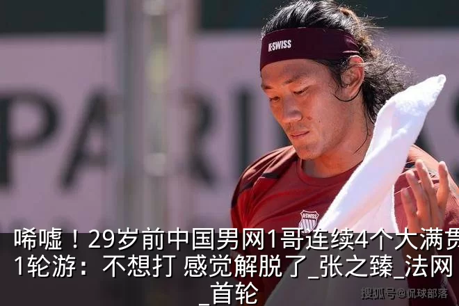 唏嘘!29岁前中国男网1哥连续4个大满贯1轮游:不想打 感觉解脱了_张之臻_法网_首轮